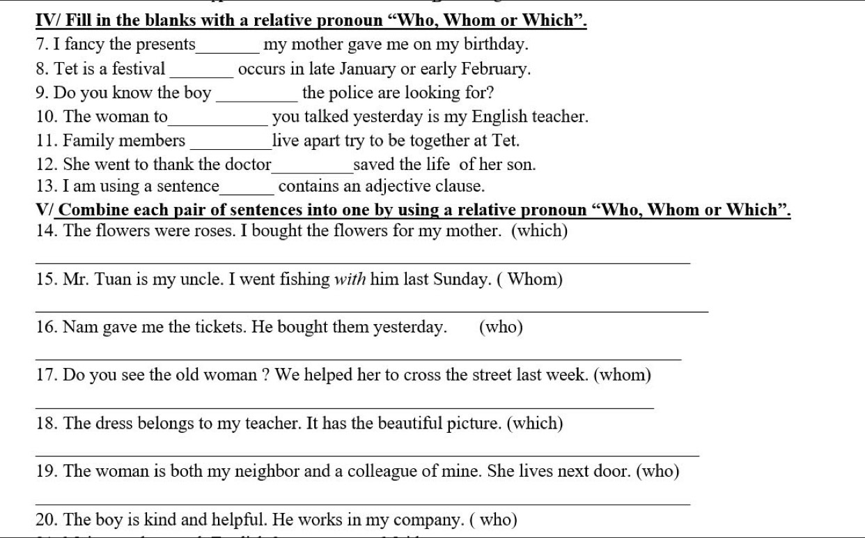 IV/ Fill in the blanks with a relative pronoun “Who, Whom or Which”. 
7. I fancy the presents_ my mother gave me on my birthday. 
8. Tet is a festival _occurs in late January or early February. 
9. Do you know the boy _the police are looking for? 
10. The woman to_ you talked yesterday is my English teacher. 
11. Family members_ live apart try to be together at Tet. 
12. She went to thank the doctor_ saved the life of her son. 
13. I am using a sentence_ contains an adjective clause. 
V/ Combine each pair of sentences into one by using a relative pronoun “Who, Whom or Which”. 
14. The flowers were roses. I bought the flowers for my mother. (which) 
_ 
15. Mr. Tuan is my uncle. I went fishing with him last Sunday. ( Whom) 
_ 
16. Nam gave me the tickets. He bought them yesterday. (who) 
_ 
17. Do you see the old woman ? We helped her to cross the street last week. (whom) 
_ 
18. The dress belongs to my teacher. It has the beautiful picture. (which) 
_ 
19. The woman is both my neighbor and a colleague of mine. She lives next door. (who) 
_ 
20. The boy is kind and helpful. He works in my company. ( who)