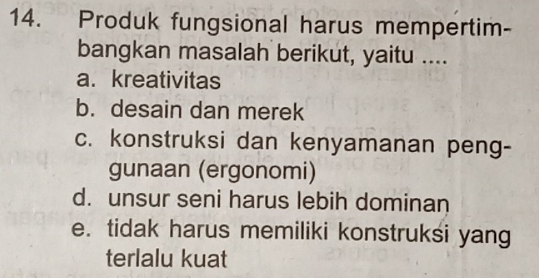 Produk fungsional harus mempertim-
bangkan masalah berikut, yaitu ....
a. kreativitas
b. desain dan merek
c. konstruksi dan kenyamanan peng-
gunaan (ergonomi)
d. unsur seni harus lebih dominan
e. tidak harus memiliki konstruksi yang
terlalu kuat