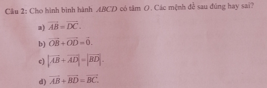 Cho hình bình hành ABCD có tâm O. Các mệnh đề sau đúng hay sai?
a) vector AB=vector DC.
b) vector OB+vector OD=vector 0.
c) |vector AB+vector AD|=|vector BD|.
d) vector AB+vector BD=vector BC.