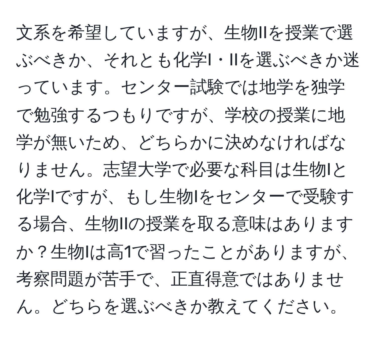 文系を希望していますが、生物IIを授業で選ぶべきか、それとも化学I・IIを選ぶべきか迷っています。センター試験では地学を独学で勉強するつもりですが、学校の授業に地学が無いため、どちらかに決めなければなりません。志望大学で必要な科目は生物Iと化学Iですが、もし生物Iをセンターで受験する場合、生物IIの授業を取る意味はありますか？生物Iは高1で習ったことがありますが、考察問題が苦手で、正直得意ではありません。どちらを選ぶべきか教えてください。