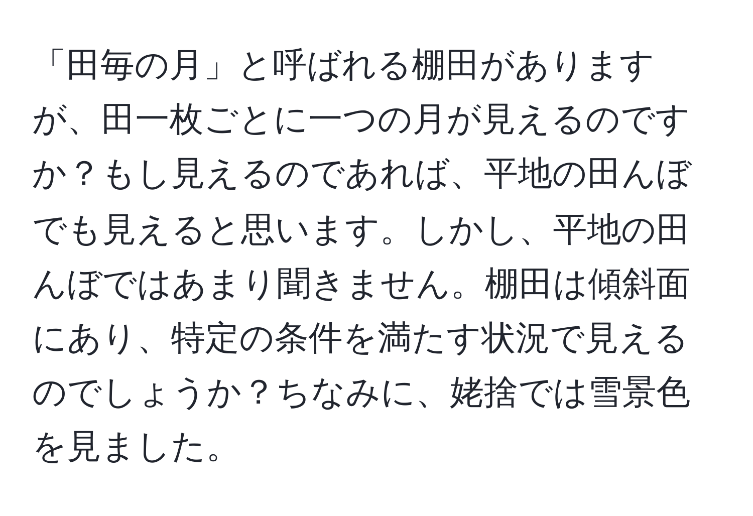 「田毎の月」と呼ばれる棚田がありますが、田一枚ごとに一つの月が見えるのですか？もし見えるのであれば、平地の田んぼでも見えると思います。しかし、平地の田んぼではあまり聞きません。棚田は傾斜面にあり、特定の条件を満たす状況で見えるのでしょうか？ちなみに、姥捨では雪景色を見ました。