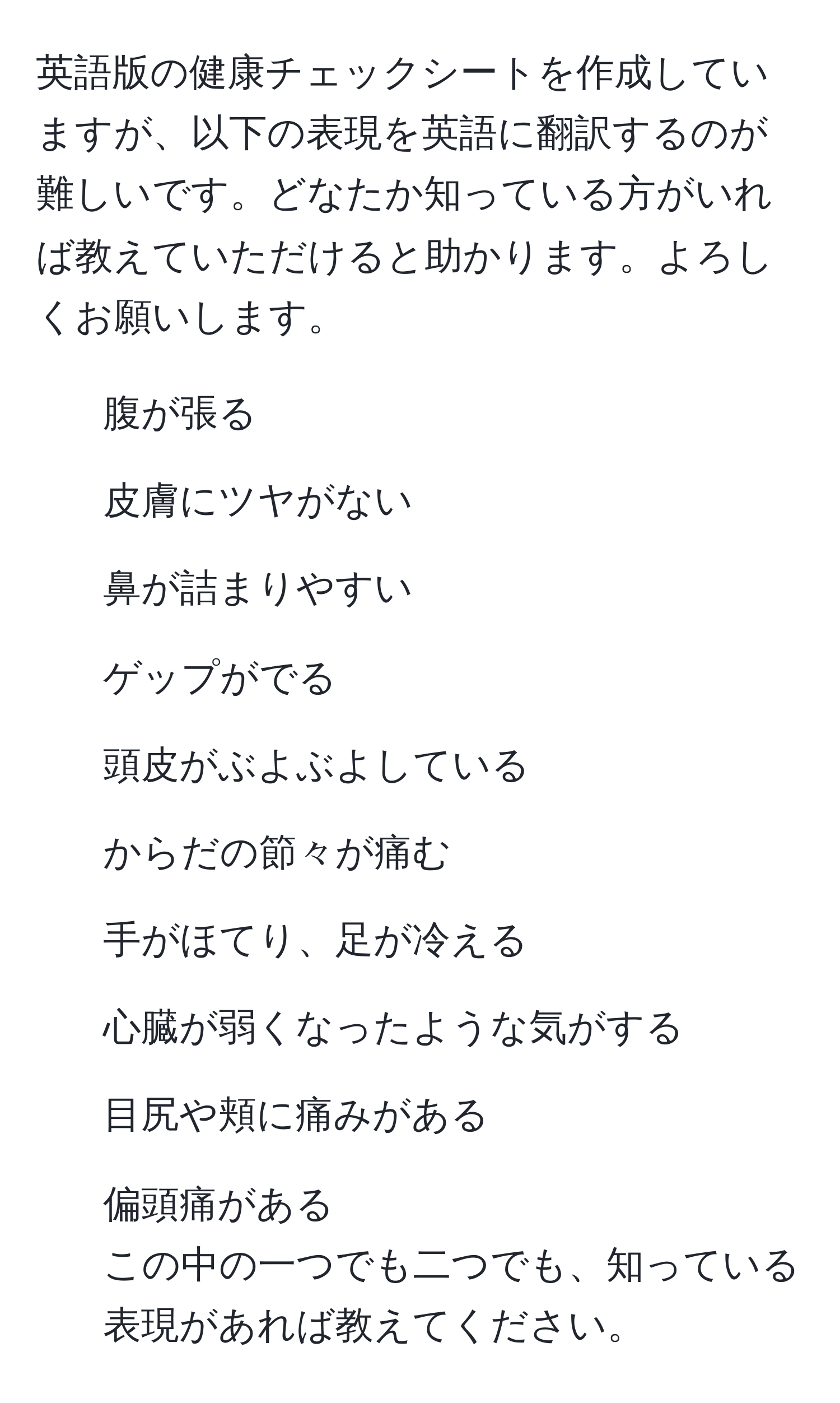 英語版の健康チェックシートを作成していますが、以下の表現を英語に翻訳するのが難しいです。どなたか知っている方がいれば教えていただけると助かります。よろしくお願いします。  
1. 腹が張る  
2. 皮膚にツヤがない  
3. 鼻が詰まりやすい  
4. ゲップがでる  
5. 頭皮がぶよぶよしている  
6. からだの節々が痛む  
7. 手がほてり、足が冷える  
8. 心臓が弱くなったような気がする  
9. 目尻や頬に痛みがある  
10. 偏頭痛がある  
この中の一つでも二つでも、知っている表現があれば教えてください。