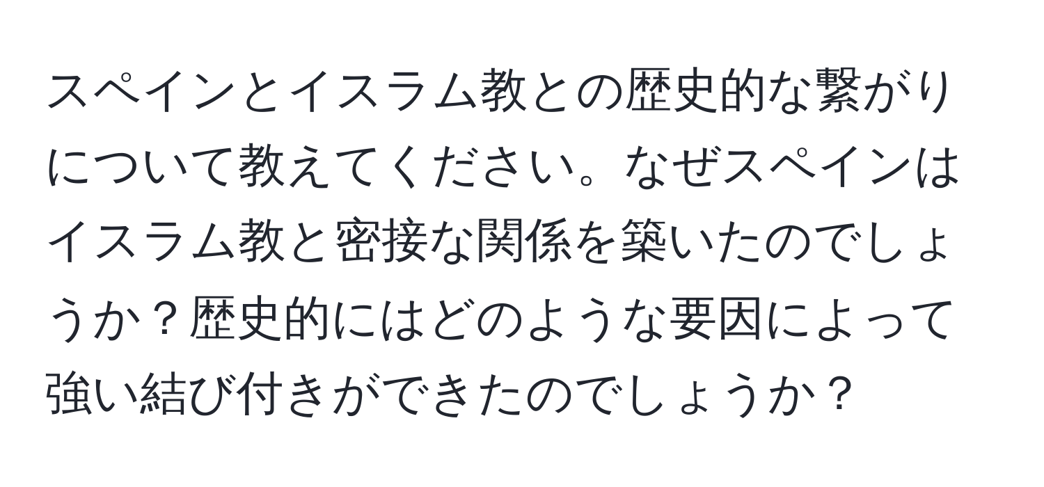 スペインとイスラム教との歴史的な繋がりについて教えてください。なぜスペインはイスラム教と密接な関係を築いたのでしょうか？歴史的にはどのような要因によって強い結び付きができたのでしょうか？