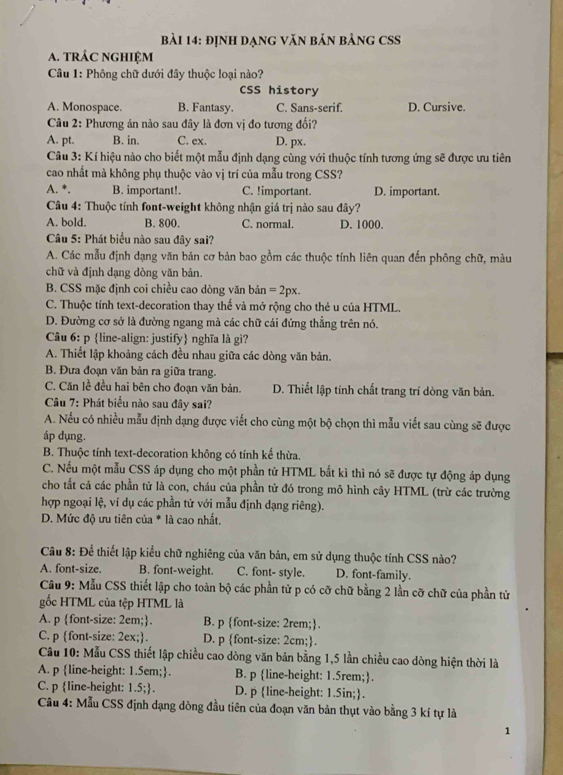định DạnG VăN bản bảnG CSS
A. trÁC NGHIệM
Câu 1: Phông chữ dưới đây thuộc loại nào?
CSS history
A. Monospace. B. Fantasy. C. Sans-serif. D. Cursive.
Câu 2: Phương án nào sau đây là đơn vị đo tương đối?
A. pt. B. in. C. ex. D. px.
Câu 3: Kí hiệu nào cho biết một mẫu định dạng cùng với thuộc tính tương ứng sẽ được ưu tiên
cao nhất mà không phụ thuộc vào vị trí của mẫu trong CSS?
A. *. B. important!. C. !important. D. important.
Câu 4: Thuộc tính font-weight không nhận giá trị nào sau đây?
A. bold. B. 800. C. normal. D. 1000.
Câu 5: Phát biểu nào sau đây sai?
A. Các mẫu định dạng văn bản cơ bản bao gồm các thuộc tính liên quan đến phông chữ, màu
chữ và định dạng dòng văn bản.
B. CSS mặc định coi chiều cao dòng văn bản =2px.
C. Thuộc tính text-decoration thay thế và mở rộng cho thẻ u của HTML.
D. Đường cơ sở là đường ngang mà các chữ cái đứng thẳng trên nó.
Câu 6: p line-align: justify nghĩa là gì?
A. Thiết lập khoảng cách đều nhau giữa các dòng văn bản.
B. Đưa đoạn văn bản ra giữa trang.
C. Căn lề đều hai bên cho đoạn văn bản. D. Thiết lập tính chất trang trí dòng văn bản.
Câu 7: Phát biểu nào sau đây sai?
A. Nếu có nhiều mẫu định dạng được viết cho cùng một bộ chọn thì mẫu viết sau cùng sẽ được
áp dụng.
B. Thuộc tính text-decoration không có tính kế thừa.
C. Nếu một mẫu CSS áp dụng cho một phần tử HTML bắt kì thì nó sẽ được tự động áp dụng
cho tất cả các phần tử là con, cháu của phần tử đó trong mô hình cây HTML (trừ các trường
hợp ngoại lệ, ví dụ các phần tử với mẫu định dạng riêng).
D. Mức độ ưu tiên của * là cao nhất.
Câu 8: Để thiết lập kiểu chữ nghiêng của văn bản, em sử dụng thuộc tính CSS nào?
A. font-size. B. font-weight. C. font- style. D. font-family.
Câu 9: Mẫu CSS thiết lập cho toàn bộ các phần tử p có cỡ chữ bằng 2 lần cỡ chữ của phần tử
gốc HTML của tệp HTML là
A. p font-size: 2em: B. p font-size: 2rem;.
C. p font-size: 2ex;. D. p font-size: 2cm;.
Câu 10: Mẫu CSS thiết lập chiều cao dòng văn bản bằng 1,5 lần chiều cao dòng hiện thời là
A. p line-height: 1.5em;. B. p line-height: 1.5rem;.
C. p line-height: 1.5; . D. p line-height: 1.5in;.
Câu 4: Mẫu CSS định dạng dòng đầu tiên của đoạn văn bản thụt vào bằng 3 kí tự là
1