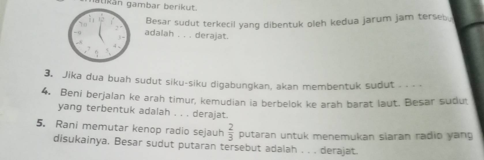 nalikan gambar berikut. 
Besar sudut terkecil yang dibentuk oleh kedua jarum jam tersebu 
adalah . . . derajat. 
3. Jika dua buah sudut siku-siku digabungkan, akan membentuk sudut . . . . 
4. Beni berjalan ke arah timur, kemudian ia berbelok ke arah barat laut. Besar sudut 
yang terbentuk adalah . . . derajat. 
5. Rani memutar kenop radio sejauh  2/3  putaran untuk menemukan siaran radio yang 
disukainya. Besar sudut putaran tersebut adalah . . . derajat.