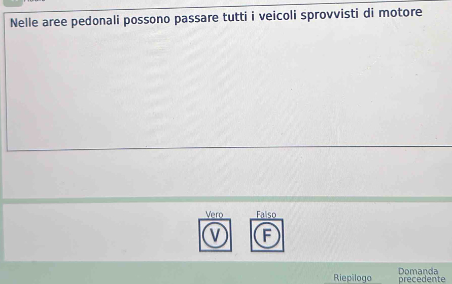 Nelle aree pedonali possono passare tutti i veicoli sprovvisti di motore
Vero Falso
V F
Domanda
Riepilogo precedente