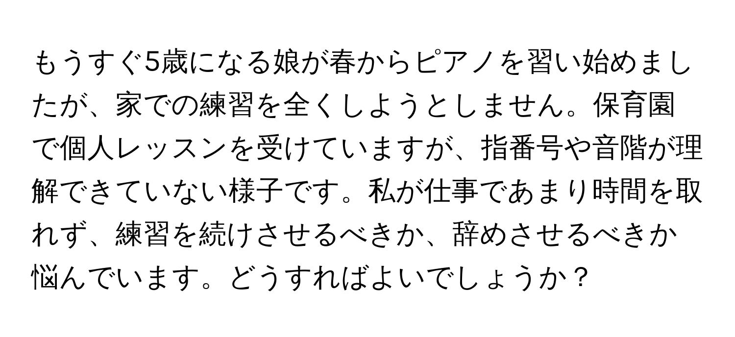 もうすぐ5歳になる娘が春からピアノを習い始めましたが、家での練習を全くしようとしません。保育園で個人レッスンを受けていますが、指番号や音階が理解できていない様子です。私が仕事であまり時間を取れず、練習を続けさせるべきか、辞めさせるべきか悩んでいます。どうすればよいでしょうか？