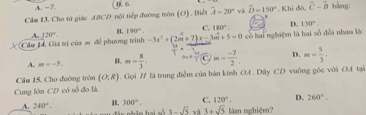 A. -7. B. 6.
Câu 13. Cho tứ giác ABCD nội tiếp đường tròn (O) . Biết widehat A=20° và widehat D=150°. Khi đó, widehat C-widehat B bàng:
B
A. 120°. 190°. C. 180°. D. 130°. 
B.
Câu 14. Giá trị của m để phương trình -3x^2+(2m+7)x-3m+5=0 có hai nghiệm là hai số đối nhau là:
A. m=-5. B. m= 8/3 · C m= (-7)/2 . D. m= 5/3 . 
Câu 15. Cho đường tròn (O;R). Gọi H là trung điểm của bán kính OA. Dây CD vuông góc với OA tại
Cung lớn CD có số đo là.
C.
_A. 240°.
B. 300°. 120°. D. 260°. 
Đâ y nhân hai số 3-sqrt(5) và 3+sqrt(5) làm nghiệm?