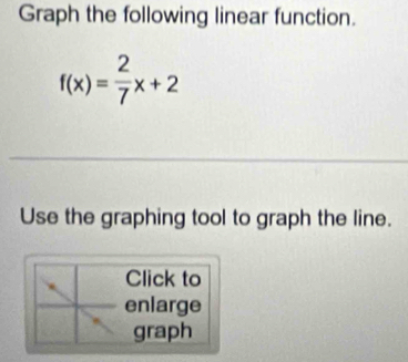 Graph the following linear function.
f(x)= 2/7 x+2
Use the graphing tool to graph the line. 
Click to 
enlarge 
graph