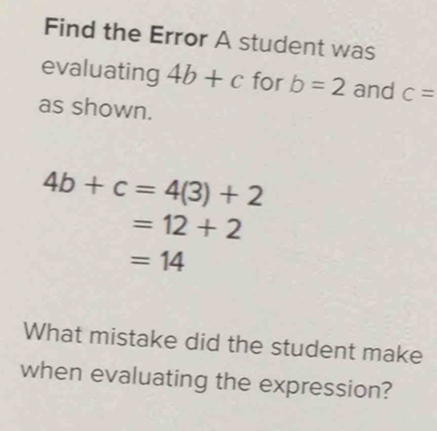 Find the Error A student was 
evaluating 4b+c for b=2 and c=
as shown.
4b+c=4(3)+2
=12+2
=14
What mistake did the student make 
when evaluating the expression?