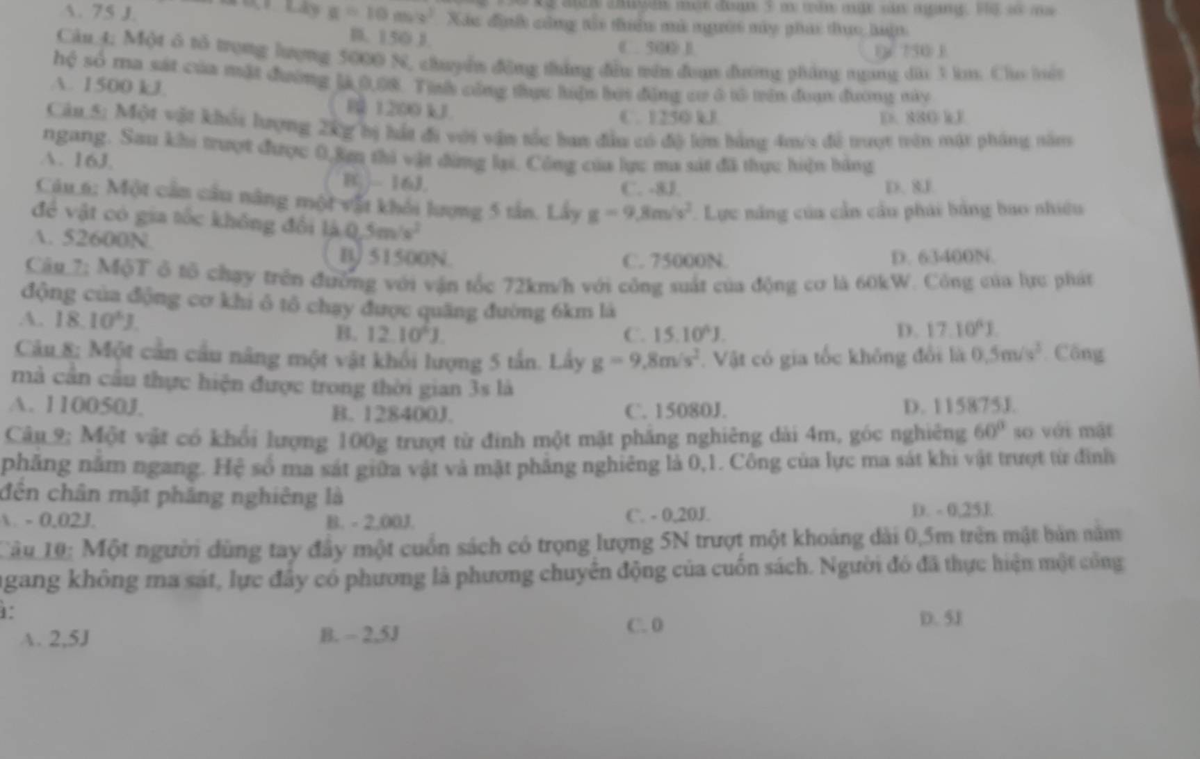 Lán Lây
1. 75 J. x=10m/s^2 Xác định công tổa tuên mà người máy phác thực huận
B. 150 J C.50⑥ D.
0 750 1
Câu 4; Một ô tổ trọng lượng 5000 %, chuyển động tháng đều tên đaạn đường pháng ngang dài 3 km. Cho hệu
hệ số ma sát của mật đường 14,0,08. Tịnh công thực hiện bời động cơ ở tô trên đoạn đương này
A. 1500 kJ R 1200 kJ
C. 1250 kJ D. 880 kJ
Câu 5; Một vật khối lượng 2kg bị hát đi với vận tốc ban đầu có độ lợn bằng 4m/s đề trượt trên mật pháng năn
ngang. Sau khi trượt được 0,ặm thi vật đừng lại. Công của lực ma sát đã thực hiện bảng
A. 16J.
BC. -16J.
C. -8J. D. 8J
Câu 6; Một cần câu năng một vật khối lượng 5 tân. Lấy g=9.8m/s^2 Lực năng của cần cầu phái bằng bao nhiều
đề vật có gia tốc không đổi 14.0,5m/s^2
A. 52600N.
B 51500N. C. 75000N. D. 63400N.
Câp_7; MộT ở tổ chạy trên đường với vận tốc 72km/h với công suất của động cơ là 60kW. Công của lực phát
động của động cơ khi ô tô chạy được quãng đường 6km là 17.10^(wedge)1.
A. 18.10^(wedge)J.
B. 12.10^6J. C. 15.10^4J. D.
Câu 8; Một cần cầu nâng một vật khối lượng 5 tấn. Lấy g=9.8m/s^2 Vật có gia tốc không đổi là 0.5m/s^3 Công
mà cần cầu thực hiện được trong thời gian 3s là
A. 110050J. B. 128400J. C. 15080J. D. 115875J.
Câu 9; Một vật có khổi lượng 100g trượt từ đinh một mặt phẳng nghiêng dài 4m, góc nghiêng 60° so với mật
phẳng năm ngang. Hệ số ma sát giữa vật và mật phẳng nghiêng là 0,1. Công của lực ma sát khi vật trượt từ đình
đến chân mặt phẳng nghiêng là
 - 0.02J. B. - 2,00J. C. - 0,20J. D. - 0,25E
Câu 19: Một người dùng tay đầy một cuốn sách có trọng lượng 5N trượt một khoảng dài 0,5m trên mật bản năm
ngang không ma sát, lực đây có phương là phương chuyên động của cuốn sách. Người đó đã thực hiện một công
1°
C. 0
A. 2,5J B. - 2,5J D. 5J