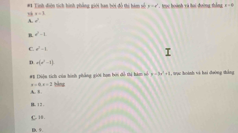 #1 Tính điện tích hình phẳng giới han bởi đồ thị hàm số y=e^x , trục hoành và hai đường thắng x=0
và x=3
A. e^3.
B. e^3-1.
C. e^2-1.
D. e(e^2-1). 
#1 Diện tích của hình phẳng giới hạn bởi đồ thị hàm số y=3x^2+1 , trục hoành và hai đường thắng
x=0, x=2 bằng
A. 8.
B. 12.
C. 10.
D. 9.