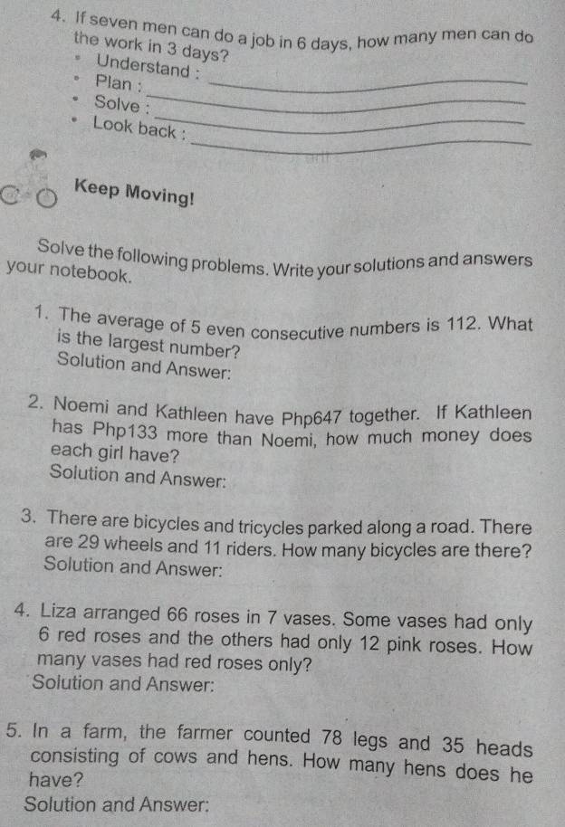 If seven men can do a job in 6 days, how many men can do 
the work in 3 days? 
_ 
Understand : 
_ 
Plan : 
_ 
Solve : 
_ 
Look back : 
Keep Moving! 
Solve the following problems. Write your solutions and answers 
your notebook. 
1. The average of 5 even consecutive numbers is 112. What 
is the largest number? 
Solution and Answer: 
2. Noemi and Kathleen have Php647 together. If Kathleen 
has Php133 more than Noemi, how much money does 
each girl have? 
Solution and Answer: 
3. There are bicycles and tricycles parked along a road. There 
are 29 wheels and 11 riders. How many bicycles are there? 
Solution and Answer: 
4. Liza arranged 66 roses in 7 vases. Some vases had only
6 red roses and the others had only 12 pink roses. How 
many vases had red roses only? 
Solution and Answer: 
5. In a farm, the farmer counted 78 legs and 35 heads 
consisting of cows and hens. How many hens does he 
have? 
Solution and Answer: