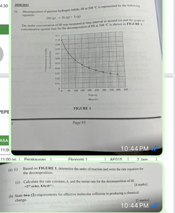 4:30 2020/2021 
16. Decomposition of gaseous hydrogen iodide, HI at 508°C is represented by the following 
equation: 2HI(g)to H_2(g)+I_2(g)
The molar concentration of HI was measured at time interval in second (s) and the graph of 
concentration against time for the decomposition of HI at 508°C is shown in FIGURE 1. 
FIGURE 1 
EPE 
5 Page 93 
ASA 
11:0 
10:44 PM 
11:00 na Perakaunan Fkonomi 1 [ AF015 I 2 .lam 
(a) (i) Based on FIGURE 1, determine the order of reaction and write the rate equation for 
the decomposition. 
(ii) Calculate the rate constant, k, and the initial rate for the decomposition of HI.
<2^(nd) order, 8.0* 10^(-4)> [8 marks] 
(b) State two (2) requirements for effective molecular collisions in producing a chemical 
change. [2 marks] 
10:4 4PM