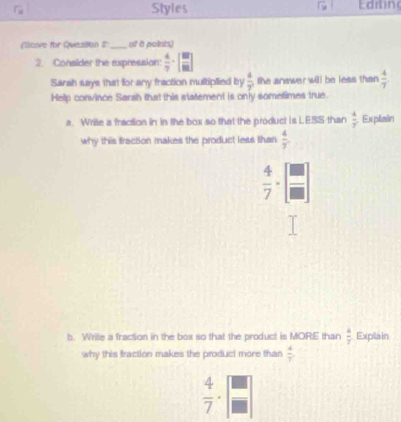 Styles Edtin 
(Scve for Queston #' _ 15° a polnis. 
2. Consider the expression:  4/7 -[ 87/82 ]
Sarah says that for any fraction multiplied by  4/7  the answer will be less than  4/7 
Help convince Sarah that this statement is only sometimes true. 
a. Write a fraction in in the box so that the product is LESS than  4/7  Explain 
why this fraction makes the product less than  4/y .
 4/7 -[ □ /□  ]
b. Wrile a fraction in the box so that the product is MOR:E than  4/7  Explain 
why this fraction makes the product more than  4/7 
 4/7 · frac  □ /□  |