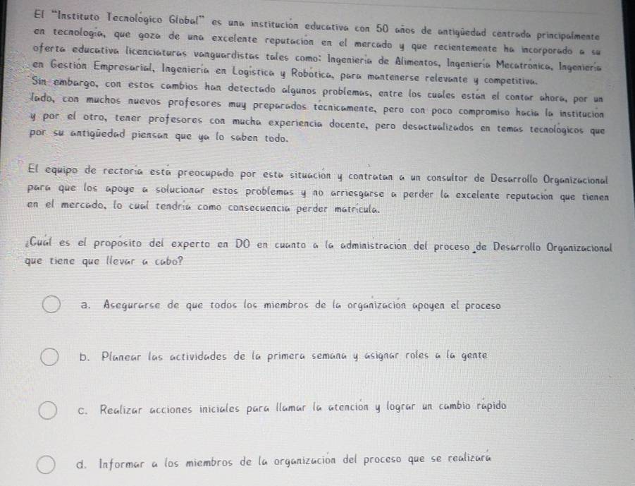 El “Instituto Tecnológico Global” es una institución educativa con 50 años de antigüedad centrada principalmente
en tecnología, que goza de una excelente reputación en el mercado y que recientemente ha incorporado a su
oferta educativa licenciaturas vanguardistas tales como: Ingeniería de Alimentos, Ingeniería Mecatronica, Ingeniería
en Gestión Empresarial, Ingeniería en Logística y Robótica, para mantenerse relevante y competitiva.
Sin embargo, con estos cambios han detectado algunos problemas, entre los cuales están el contar ahora, por un
lado, con muchos nuevos profesores muy preparados tecnicamente, pero con poco compromiso hacía la institución
y por el otro, tener profesores con mucha experiencia docente, pero desactualizados en temas tecnológicos que
por su antigüedad piensan que ya lo saben todo.
El equipo de rectoría está preocupado por esta situación y contratan a un consultor de Desarrollo Organizacional
para que los apoye a solucionar estos problemas y no arriesgarse a perder la excelente reputación que tienen
en el mercado, lo cual tendría como consecuencia perder matrícula.
Cual es el proposito del experto en DO en cuanto a la administración del proceso de Desarrollo Organizacional
que tiene que llevar a cabo?
a. Asegurarse de que todos los miembros de la organización apoyen el proceso
b. Planear las actividades de la primera semana y asignar roles a la gente
C. Realizar acciones iniciales para llamar la atención y lograr un cambio rapido
d. Informar a los miembros de la organización del proceso que se realizará