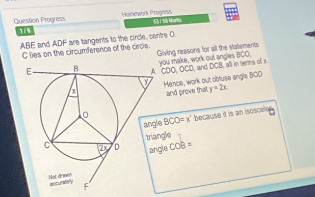 Question Progress Homework Progress 
53 / 58 Marks 
1 / 6
ABE and ADF are tangents to the circle, centre O. 
Giving reasons for all the statements
C lies on the circumference of the circle. 
you make, work out angles BCO,
CDO, OCD, and DCB, all in terms of x. 
Hence, work out obtuse angle BOD
and prove that y=2x. 
e BCO=x° because it is an isosceles 
gle 
angle COB=