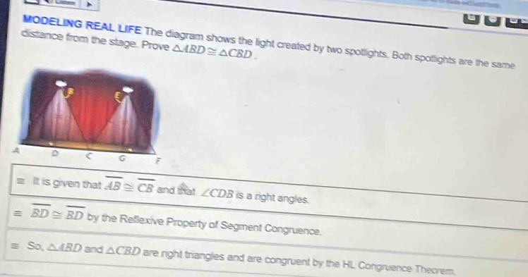 uhe 
distance from the stage. Prove △ ABD≌ △ CBD. 
MODELING REAL LIFE The diagram shows the light created by two spotlights. Both spotlights are the same 
= It is given that overline AB≌ overline CB and th at ∠ CDB is a right angles.
equiv overline BD≌ overline BD by the Reflexive Property of Segment Congruence.
equiv So, △ ABD and △ CBD are right triangles and are congruent by the HL Congruence Theorem.