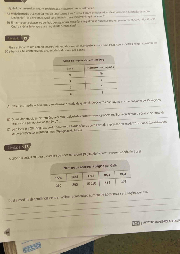 Ajude Luan a resolver alguns problemas envolvendo média aritmética. 
A) A idade média dos estudantes de uma turma é de 8 anos. Foram selecionados, aleatoriamente, 5 estudantes com 
idades de 7, 5, 6 e 9 anos. Qual seria a idade mais provável do quinto aluno? 
_ 
_ 
B) Em uma certa cidade, no período de segunda a sexta-feira, registrou-se as seguintes temperaturas +5°, 0°, -4°, -3°, +7°
Qual a média de temperatura registrada nesses dias? 
Atividade 12 
Uma gráfica fez um estudo sobre o número de erros de impressão em um livro. Para isso, escolheu-se um conjunto de
50 páginas e foi contabilizada a quantidade de erros por página 
_ 
A) Calcule a média aritmética, a mediana e a moda da quantidade de erros por página em um conjunto de 50 páginas. 
B) Quais das medidas de tendência central, calculadas anteriormente, podem melhor representar o número de erros de 
impressão por página nesse livro? 
C) Se o livro tem 200 páginas, qual é o número total de páginas com erros de impressão esperado? E de erros? Considerando 
as proporções apresentadas nas 50 páginas da tabela 
Atividade 13 
A tabela a seguir mostra o número de acessos a uma página da internet em um período de 5 dias 
_ 
_Qual a medida de tendência central melhor representa o número de acessos a essa página por dia? 
_ 
INSTITUTO QUALIDADE NO ENSIN
10
1