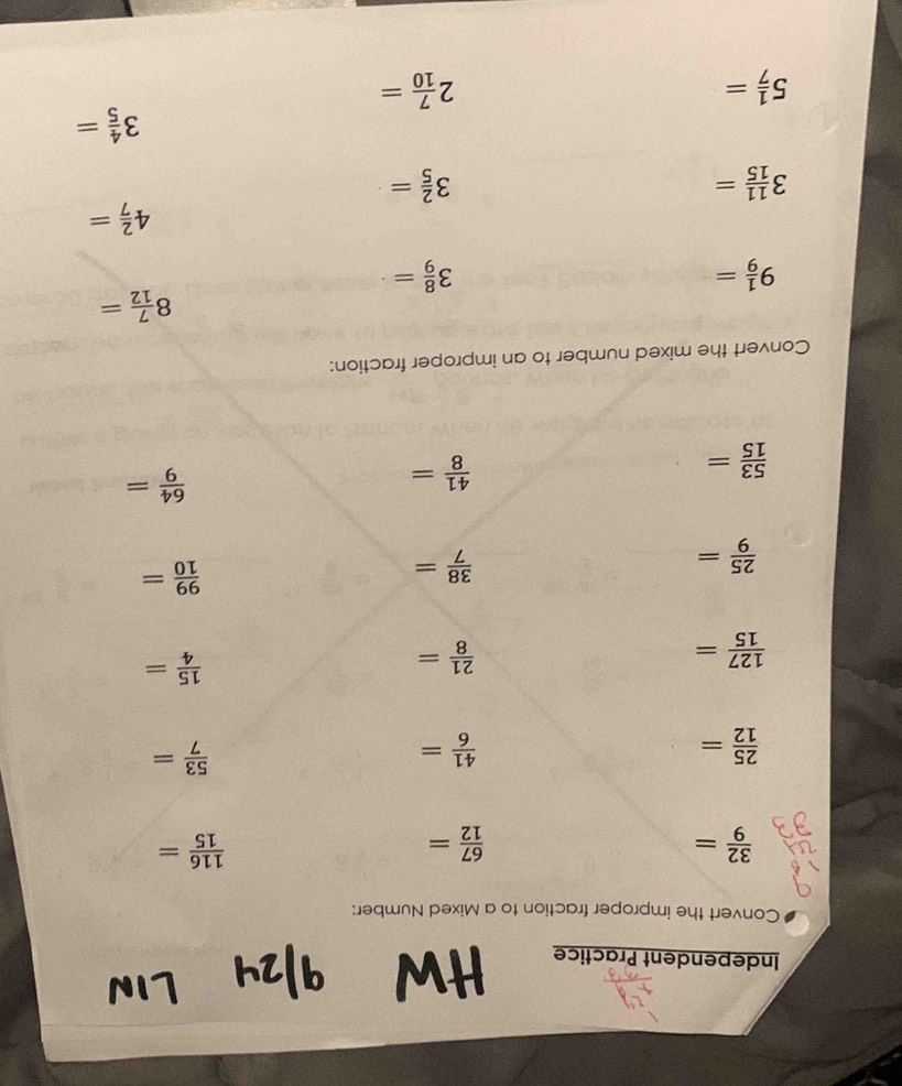 Independent Practice 
Hw 
Convert the improper fraction to a Mixed Number:
 32/9 =
 67/12 =
 116/15 =
 25/12 =
 41/6 =
 53/7 =
 127/15 =
 21/8 =
 15/4 =
 25/9 =
 38/7 =
 99/10 =
 64/9 =
 53/15 =
 41/8 =
Convert the mixed number to an improper fraction:
8 7/12 =
9 1/9 =
3 8/9 =
4 2/7 =
3 11/15 =
3 2/5 =
3 4/5 =
5 1/7 =
2 7/10 =