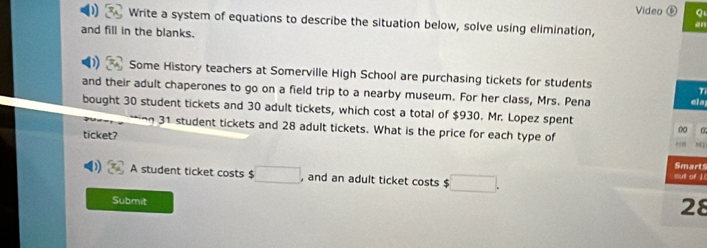 Video ⑥ Q 
Write a system of equations to describe the situation below, solve using elimination, 
an 
and fill in the blanks. 
Some History teachers at Somerville High School are purchasing tickets for students 
and their adult chaperones to go on a field trip to a nearby museum. For her class, Mrs. Pena als 
bought 30 student tickets and 30 adult tickets, which cost a total of $930. Mr. Lopez spent 
ng 31 student tickets and 28 adult tickets. What is the price for each type of N1 
ticket? 
00 0 
Smarts 
A student ticket costs $ □ , and an adult ticket costs $ □. aut of I 
Submit 
28