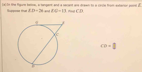 Find each length below. 
(a) In the figure below, a tangent and a secant are drawn to a circle from exterior point E. 
Suppose that ED=26 and EG=13. Find CD.
CD=□
(b)In the figure below, two secants are drawn to a circle from exterior point [ /. 
Suppose that UZ=12.8, UW=40 , and UY=64. Find UX
UX=□