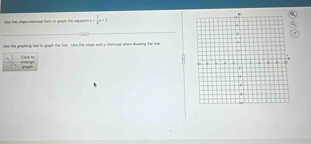 Use the slope-intercept form to graph the equation y= 7/9 x+1
Use the graphing tool to graph the line. Use the slope and y-intercept when drawing the line. 
Click to 
enlarge 
graph