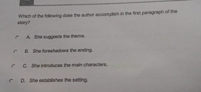 Which of the following does the author accomplish in the first paragraph of the
story?
A. She suggests the theme.
B. She foreshadows the ending.
C. She introduces the main characters.
D. She establishes the setting.