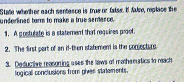 State whether each sentence is true or false. If false, replace the 
underlined term to make a true sentence. 
1. A postulate is a statement that requires proof. 
2. The first part of an if-then statement is the conjecture. 
3. Deductive reasoning uses the laws of mathematics to reach 
logical conclusions from given statements.