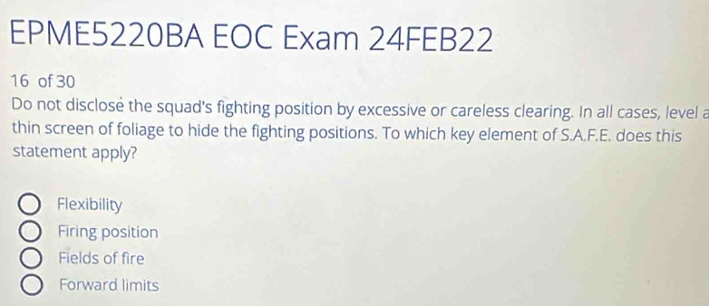 EPME5220BA EOC Exam 24FEB22
16 of 30
Do not disclose the squad's fighting position by excessive or careless clearing. In all cases, level a
thin screen of foliage to hide the fighting positions. To which key element of S.A.F.E. does this
statement apply?
Flexibility
Firing position
Fields of fire
Forward limits