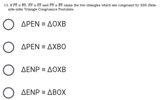 If overline PE≌ overline BO, overline EN≌ overline OX and overline PN≌ overline BX name the two triangles which are congruent by SSS (Side-
side-side) Triangle Congruence Postulate.
△ PEN≌ △ OXB
△ PEN≌ △ XBO
△ ENP≌ △ OXB
△ ENP≌ △ BOX