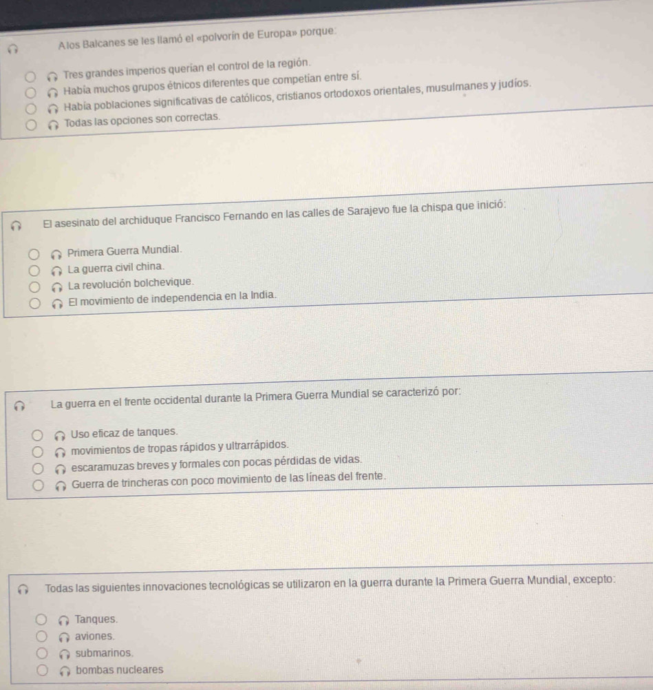 Alos Balcanes se les llamó el «polvorín de Europa» porque:
Tres grandes imperios querían el control de la región.
Había muchos grupos étnicos diferentes que competían entre sí.
Había poblaciones significativas de católicos, cristianos ortodoxos orientales, musulmanes y judíos.
Todas las opciones son correctas.
El asesinato del archiduque Francisco Fernando en las calles de Sarajevo fue la chispa que inició:
Primera Guerra Mundial.
La guerra civil china.
La revolución bolchevique.
El movimiento de independencia en la India.
La guerra en el frente occidental durante la Primera Guerra Mundial se caracterizó por:
Uso eficaz de tanques.
movimientos de tropas rápidos y ultrarrápidos.
escaramuzas breves y formales con pocas pérdidas de vidas
Guerra de trincheras con poco movimiento de las líneas del frente.
Todas las siguientes innovaciones tecnológicas se utilizaron en la guerra durante la Primera Guerra Mundial, excepto:
Tanques.
∩ aviones.
submarinos.
bombas nucleares