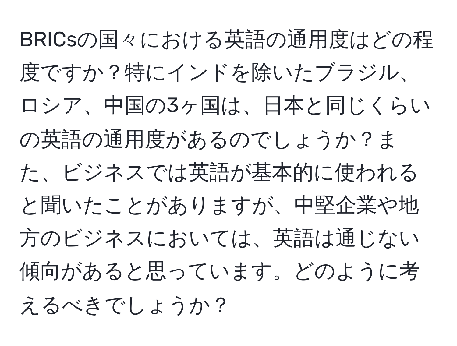 BRICsの国々における英語の通用度はどの程度ですか？特にインドを除いたブラジル、ロシア、中国の3ヶ国は、日本と同じくらいの英語の通用度があるのでしょうか？また、ビジネスでは英語が基本的に使われると聞いたことがありますが、中堅企業や地方のビジネスにおいては、英語は通じない傾向があると思っています。どのように考えるべきでしょうか？