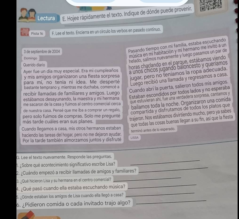 Lectura E. Hojee rápidamente el texto. Indique de dónde puede provenir.
Pista 16 F. Lee el texto. Encierra en un círculo los verbos en pasado continuo.
3 de septiembre de 2004
Pasando tiempo con mi familia, estaba escuchando
Domingo
música en mi habitación y mi hermano me invitó a un
helado, salimos nuevamente y luego pasamos un par de
Querido diario
horas charlando en el parque, estábamos viendo
Ayer fue un día muy especial. Era mi cumpleaños
a unos chicos jugando baloncesto y queríamos
y mis amigos organizaron una fiesta sorpresa
jugar, pero no teníamos la ropa adecuada.
para mí, no tenía ni idea. Me desperté
Luego recibió una llamada y regresamos a casa.
Cuando abrí la puerta, salieron todos mis amigos.
bastante temprano y, mientras me duchaba, comencé a
recibir llamadas de familiares y amigos. Luego
estábamos desayunando, la maestra y mi hermana Estaban escondidos por todos lados y no esperaba
me sacaron de la casa y fuimos al centro comercial cerca
que estuvieran ahí, fue una verdadera sorpresa, cantamos y
bailamos toda la noche. Organizaron una comida
de nuestra casa. Pensé que me iba a comprar un regalo,
compartida y disfrutamos de todos los platos que
pero solo fuimos de compras. Solo me pregunté
más tarde cuáles eran sus planes.
trajeron. Nos estábamos divirtiendo mucho, pero ya sabes
que todas las cosas buenas llegan a su fin, así que la fiesta
Cuando llegamos a casa, mis otros hermanos estaban
haciendo las tareas del hogar, pero no me dejaron ayudar. terminó antes de lo esperado.
Por la tarde también almorzamos juntos y disfruté LISSA
_
G. Lee el texto nuevamente. Responde las preguntas.
_
1. ¿Sobre qué acontecimiento significativo escribe Lisa?
2. ¿Cuándo empezó a recibir llamadas de amigos y familiares?
3. ¿Qué hicieron Lisa y su hermana en el centro comercial?
_
4. ¿Qué pasó cuando ella estaba escuchando música?
_
_
5. ¿Dónde estaban los amigos de Lisa cuando ella llegó a casa?
_
6. ¿Pidieron comida o cada invitado trajo algo?