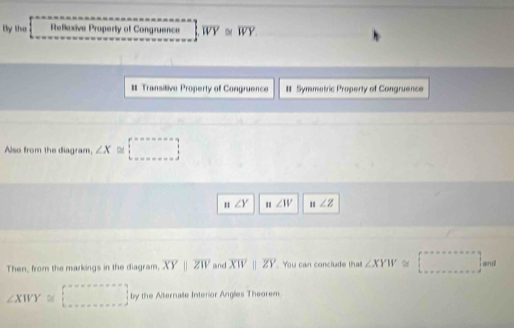 By the Reflexive Property of Congruence overline WY≌ overline WY
# Transitive Property of Congruence # Symmetric Property of Congruence 
Also from the diagram, ∠ X≌ □
n∠ Y n∠ IV n∠ Z
Then, from the markings in the diagram, overline XYparallel overline ZW and overline XWparallel overline ZY You can conclude that ∠ XYW≌ □° and
∠ XWY≌ □ by the Alternate Interior Angles Theorem.