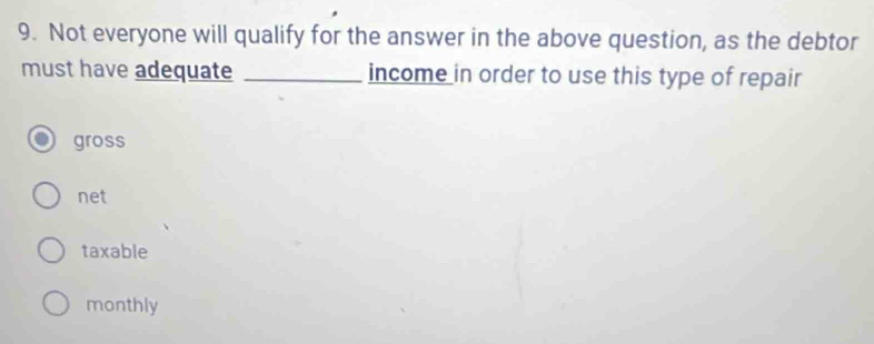 Not everyone will qualify for the answer in the above question, as the debtor
must have adequate _income in order to use this type of repair
gross
net
taxable
monthly