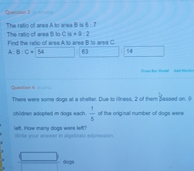 1090 
The ratio of area A to area B is 6:7
The ratio of area B to C is =9:2
Find the ratio of area A to area B to area C.
A:B:C=54 : 63 : 14
Draw Bar Madél Adó Warkin 
Question 4 j0 (5732 
There were some dogs at a shelter. Due to illness, 2 of them passed on. 9
children adopted m dogs each.  1/5  of the original number of dogs were 
left. How many dogs were left? 
Write your answer in algebraic expression. 
dogs