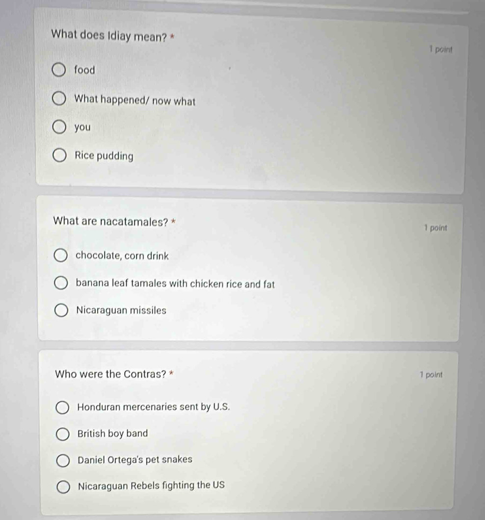 What does Idiay mean? * 1 point
food
What happened/ now what
you
Rice pudding
What are nacatamales? * 1 point
chocolate, corn drink
banana leaf tamales with chicken rice and fat
Nicaraguan missiles
Who were the Contras? * 1 point
Honduran mercenaries sent by U.S.
British boy band
Daniel Ortega's pet snakes
Nicaraguan Rebels fighting the US
