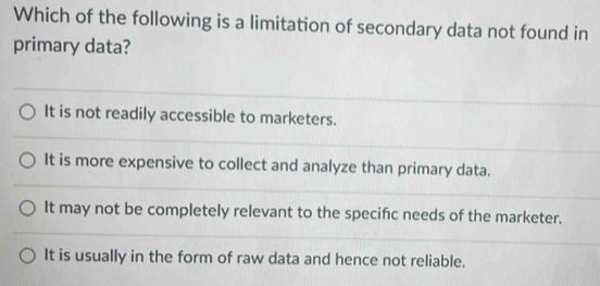 Which of the following is a limitation of secondary data not found in
primary data?
It is not readily accessible to marketers.
It is more expensive to collect and analyze than primary data.
It may not be completely relevant to the specifc needs of the marketer.
It is usually in the form of raw data and hence not reliable.