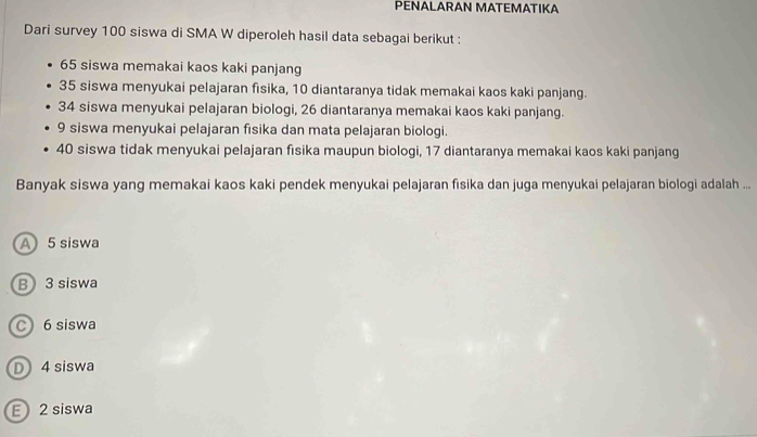 PENALARAN MATEMATIKA
Dari survey 100 siswa di SMA W diperoleh hasil data sebagai berikut :
65 siswa memakai kaos kaki panjang
35 siswa menyukai pelajaran fisika, 10 diantaranya tidak memakai kaos kaki panjang.
34 siswa menyukai pelajaran biologi, 26 diantaranya memakai kaos kaki panjang.
9 siswa menyukai pelajaran fisika dan mata pelajaran biologi.
40 siswa tidak menyukai pelajaran fisika maupun biologi, 17 diantaranya memakai kaos kaki panjang
Banyak siswa yang memakai kaos kaki pendek menyukai pelajaran fisika dan juga menyukai pelajaran biologi adalah ...
A 5 siswa
B 3 siswa
C 6 siswa
D 4 siswa
E 2 siswa