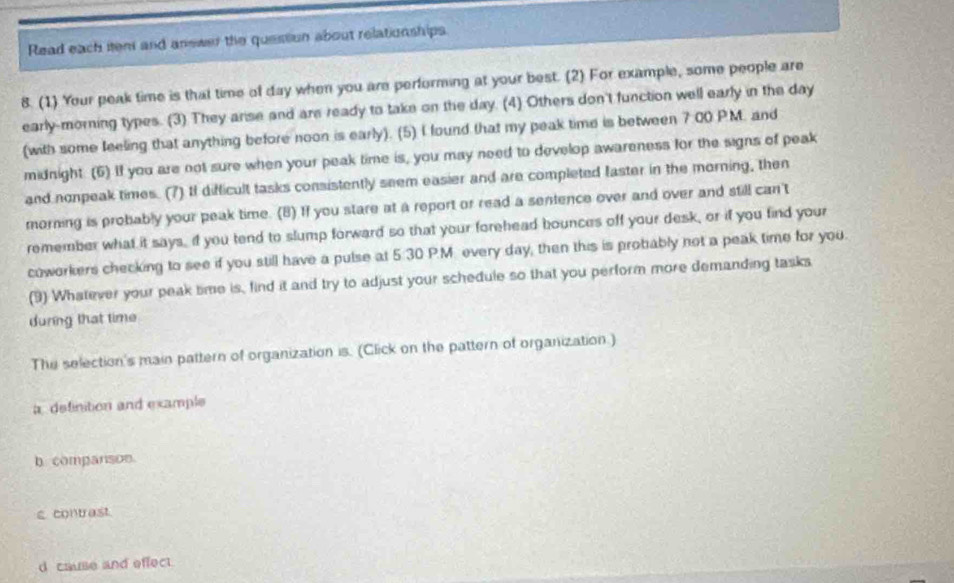 Read each item and answer the quession about relationships
8. (1) Your peak time is that time of day when you are performing at your best. (2) For example, some people are
early-morning types. (3) They anse and are ready to take on the day. (4) Others don't function well early in the day
(with some feeling that anything before noon is early). (5) I found that my peak time is between 7:00 PM. and
midnight. (6) If you are not sure when your peak time is, you may need to develop awareness for the signs of peak
and nonpeak times. (7) If difficult tasks consistently seem easier and are completed faster in the morning, then
morning is probably your peak time. (B) If you stare at a report or read a sentence over and over and still can't
remember what it says, if you tend to slump forward so that your forehead bounces off your desk, or if you find your
coworkers checking to see if you still have a pulse at 5:30 P.M. every day, then this is probably not a peak time for you.
(9) Whatever your peak time is, find it and try to adjust your schedule so that you perform more demanding tasks
during that time
The selection's main pattern of organization is. (Click on the pattern of organization.)
a definition and example
b. companson.
scontrast.
d cause and effect.