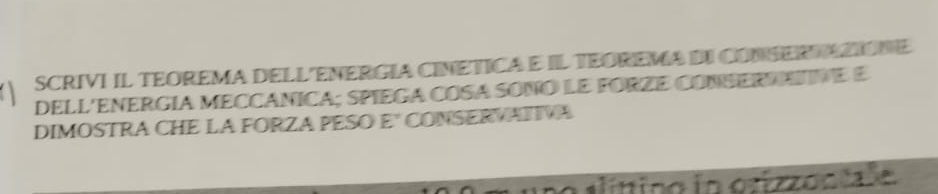 SCRIVI IL TEOREMA DELL ENERGIA CINETICA E IL TEOREMA DI CONSER TAZIONE 
DELL'ENERGÍA MECCÁNICA; SPIEGA COSA SONO LE FORZE CONSERAATNE E 
DIMOSTRA CHE LA FORZA PESO E" CONSERVATIVA 
no alíttino io orizzont le