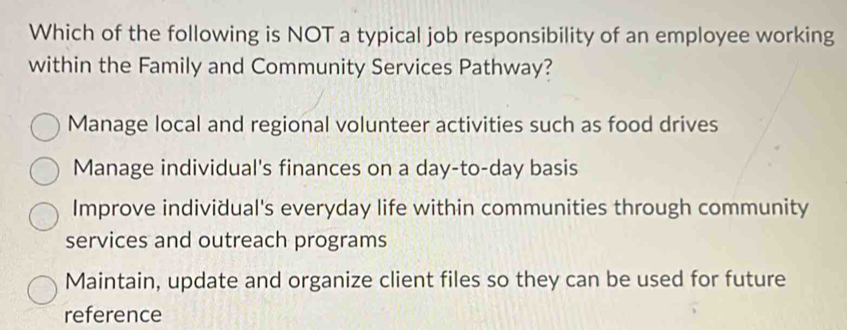 Which of the following is NOT a typical job responsibility of an employee working
within the Family and Community Services Pathway?
Manage local and regional volunteer activities such as food drives
Manage individual's finances on a day-to-day basis
Improve individual's everyday life within communities through community
services and outreach programs
Maintain, update and organize client files so they can be used for future
reference