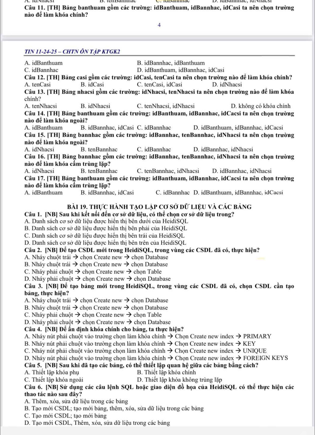 [TH] Bảng banthuam gồm các trường: idBanthuam, idBannhac, idCasi ta nên chọn trường
nào để làm khóa chính?
4
TIN 11-24-25 - CHTN ÔN Tập KTGK2
A. idBanthuam B. idBannhac, idBanthuam
C. idBannhac D. idBanthuam, idBannhac, idCasi
Câu 12. [TH] Bảng casi gồm các trường: idCasi, tenCasi ta nên chọn trường nào để làm khóa chính?
A. tenCasi B. idCasi C. tenCasi, idCasi D. idNhacsi
Câu 13. [TH] Băng nhacsi gồm các trường: idNhacsi, tenNhacsi ta nên chọn trường nào để làm khóa
chính?
A. tenNhacsi B. idNhacsi C. tenNhacsi, idNhacsi D. không có khóa chính
Câu 14. [TH] Bảng banthuam gồm các trường: idBanthuam, idBannhac, idCacsi ta nên chọn trường
nào để làm khóa ngoài?
A. idBanthuam B. idBannhac, idCasi C. idBannhac D. idBanthuam, idBannhac, idCacsi
Câu 15. [TH] Băng bannhac gồm các trường: idBannhac, tenBannhac, idNhacsi ta nên chọn trường
nào để làm khóa ngoài?
A. idNhacsi B. tenBannhac C. idBannhac D. idBannhac, idNhacsi
Câu 16. [TH] Bảng bannhac gồm các trường: idBannhac, tenBannhac, idNhacsi ta nên chọn trường
nào để làm khóa cấm trùng lặp?
A. idNhacsi B. tenBannhac C. tenBannhac, idNhacsi D. idBannhac, idNhacsi
Câu 17. [TH] Băng banthuam gồm các trường: idBanthuam, idBannhac, idCacsi ta nên chọn trường
nào để làm khóa cấm trùng lặp?
A. idBanthuam B. idBannhac, idCasi C. idBannhac D. idBanthuam, idBannhac, idCacsi
bài 19. thực hành tạo lập cơ sở dữ liệu và các bảng
Câu 1. [NB] Sau khi kết nối đến cơ sở dữ liệu, có thể chọn cơ sở dữ liệu trong?
A. Danh sách cơ sở dữ liệu được hiện thị bên dưới của HeidiSQL
B. Danh sách cơ sở dữ liệu được hiển thị bên phải của HeidiSQL
C. Danh sách cơ sở dữ liệu được hiển thị bên trái của HeidiSQL
D. Danh sách cơ sở dữ liệu được hiển thị bên trên của HeidiSQL
Câu 2. [NB] Để tạo CSDL mới trong HeidiSQL, trong vùng các CSDL đã có, thực hiện?
A. Nháy chuột trái → chọn Create new → chọn Database
B. Nháy chuột trái → chọn Create new → chọn Database
C. Nháy phải chuột → chọn Create new → chọn Table
D. Nháy phải chuột → chọn Create new → chọn Database
Câu 3. [NB] Để tạo bảng mới trong HeidiSQL, trong vùng các CSDL đã có, chọn CSDL cần tạo
bảng, thực hiện?
A. Nháy chuột trái → chọn Create new → chọn Database
B. Nháy chuột trái → chọn Create new → chọn Database
C. Nháy phải chuột → chọn Create new → chọn Table
D. Nháy phải chuột → chọn Create new → chọn Database
Câu 4. [NB] Để ấn định khóa chính cho bảng, ta thực hiện?
A. Nháy nút phải chuột vào trường chọn làm khóa chính → Chọn Create new index → PRIMARY
B. Nháy nút phải chuột vào trường chọn làm khóa chính → Chọn Create new index → KEY
C. Nháy nút phải chuột vào trường chọn làm khóa chính → Chọn Create new index → UNIQUE
D. Nháy nút phải chuột vào trường chọn làm khóa chính → Chọn Create new index → FOREIGN KEYS
Câu 5. [NB] Sau khi đã tạo các bảng, có thể thiết lập quan hệ giữa các bảng bằng cách?
A. Thiết lập khóa phụ B. Thiết lập khóa chính
C. Thiết lập khóa ngoài D. Thiết lập khóa không trùng lặp
Câu 6. [NB] Sử dụng các câu lệnh SQL hoặc giao diện đồ họa của HeidiSQL có thể thực hiện các
thao tác nào sau đây?
A. Thêm, xóa, sửa dữ liệu trong các bảng
B. Tạo mới CSDL; tạo mới bảng, thêm, xóa, sửa dữ liệu trong các bảng
C. Tạo mới CSDL; tạo mới bảng
D. Tạo mới CSDL, Thêm, xóa, sửa dữ liệu trong các bảng