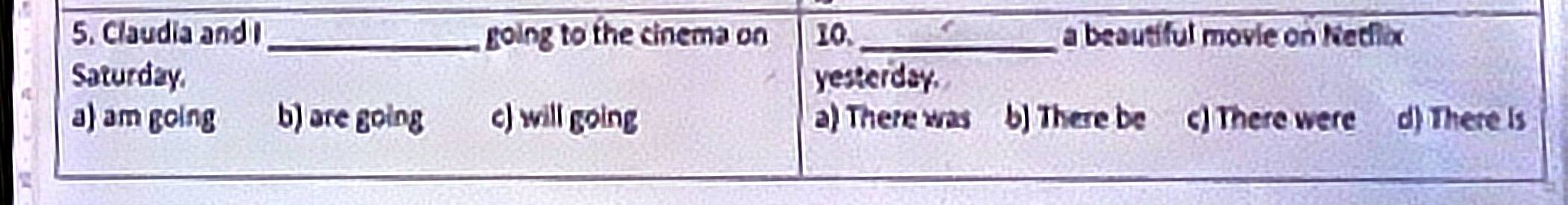Claudia and I going to the cinema on 10._ a beautiful movie on Nedix
a
Saturday. yesterday.
a) am going b) are going c) will going a) There was b) There be c) There were d) There Is