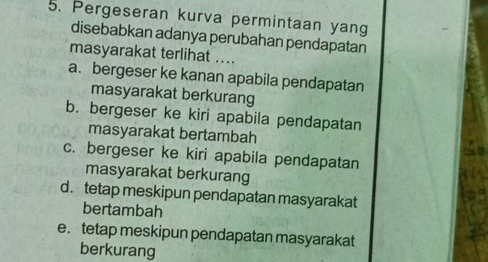 Pergeseran kurva permintaan yang
disebabkan adanya perubahan pendapatan
masyarakat terlihat ....
a. bergeser ke kanan apabila pendapatan
masyarakat berkurang
b. bergeser ke kiri apabila pendapatan
masyarakat bertambah
c. bergeser ke kiri apabila pendapatan
masyarakat berkurang
d.tetap meskipun pendapatan masyarakat
bertambah
e. tetap meskipun pendapatan masyarakat
berkurang