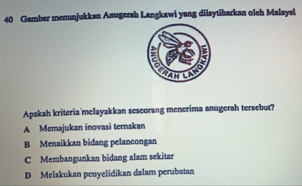 Gambar menunjukkan Anugerah Langkawi yang diisytiharkan oleh Malaysi
Apakah kriteria melayakkan sescorang menerima anugerah tersebut?
A Memajukan inovasi ternakan
B Menaikkan bidang pelancongan
C Membangunkan bidang alam sekitar
D Melakukan penyelidikan dalam perubatan