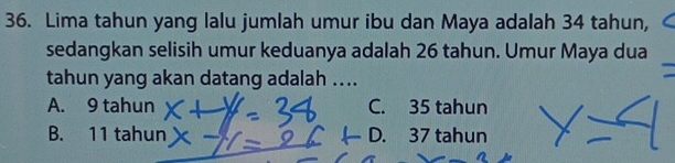 Lima tahun yang lalu jumlah umur ibu dan Maya adalah 34 tahun,
sedangkan selisih umur keduanya adalah 26 tahun. Umur Maya dua
tahun yang akan datang adalah ....
A. 9 tahun C. 35 tahun
B. 11 tahun D. 37 tahun