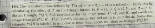 The transformation defined by T(x,y)=(y+2,z-2) is a reflection. Verify this by 
calculating the effect of 7 on the triangle formed by P=(1,3), Q=(2,5) , and R=(6,5). 
Sketch triangle PQR, find coordinates for the image points P', Q' , and R' ', and slrtch the 
image triangle P'Q'R'. Then identify the mirror line and add it to your sketch. Notice that 
triangle PQR is labeled in a clockwise sense; what about the labels on triangle P'Q'R'