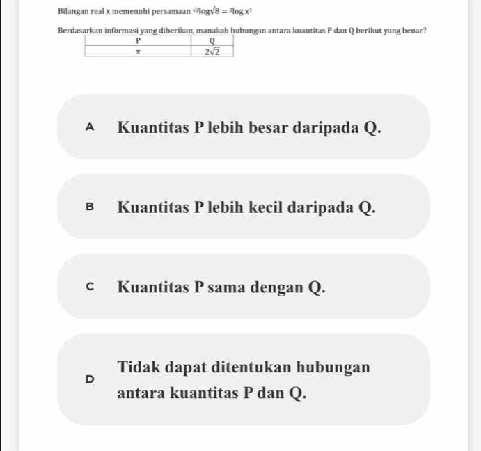 Bilangan real x memenuhi persamaan sqrt(2)log sqrt(8)=^2log x^3
Berdasarkan informasi yang diberikan, manakah hubungan antara kuantitas P dan Q berikut yang benar?
A Kuantitas P lebih besar daripada Q.
в Kuantitas P lebih kecil daripada Q.
c Kuantitas P sama dengan Q.
Tidak dapat ditentukan hubungan
D
antara kuantitas P dan Q.